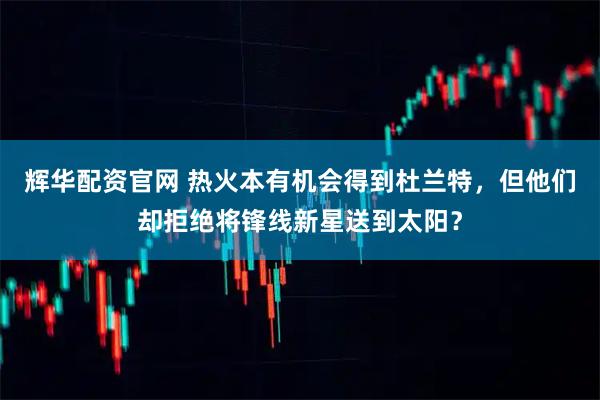 辉华配资官网 热火本有机会得到杜兰特，但他们却拒绝将锋线新星送到太阳？
