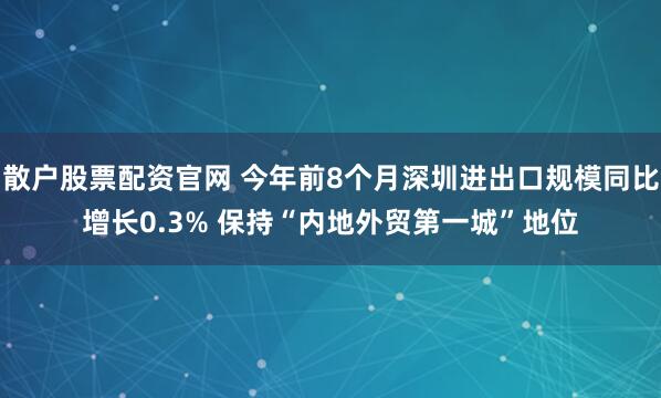 散户股票配资官网 今年前8个月深圳进出口规模同比增长0.3% 保持“内地外贸第一城”地位