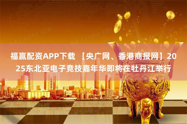 福赢配资APP下载 【央广网、香港商报网】2025东北亚电子竞技嘉年华即将在牡丹江举行