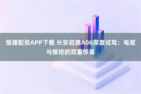 恒捷配资APP下载 长安启源A06深度试驾：电驱与操控的双重惊喜