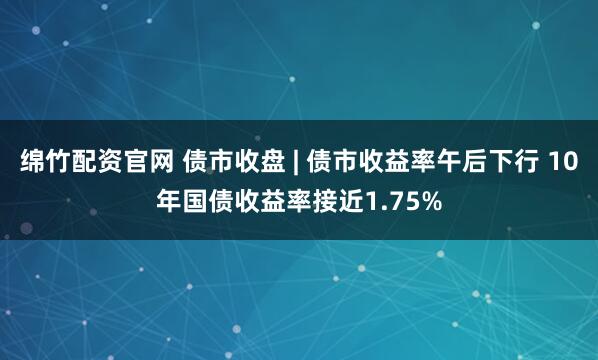 绵竹配资官网 债市收盘 | 债市收益率午后下行 10年国债收益率接近1.75%
