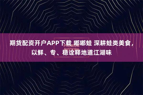 期货配资开户APP下载 嘟嘟蛙 深耕蛙类美食，以鲜、专、稳诠释地道江湖味