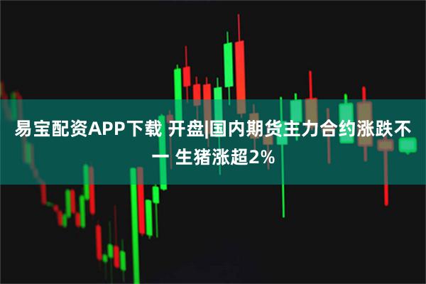 易宝配资APP下载 开盘|国内期货主力合约涨跌不一 生猪涨超2%