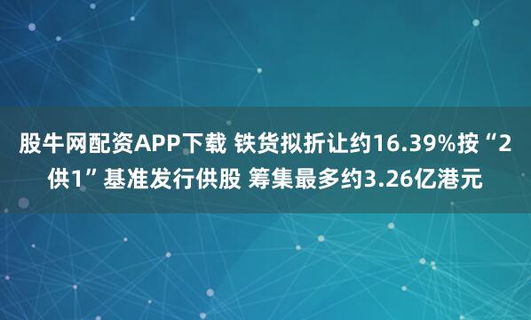 股牛网配资APP下载 铁货拟折让约16.39%按“2供1”基准发行供股 筹集最多约3.26亿港元