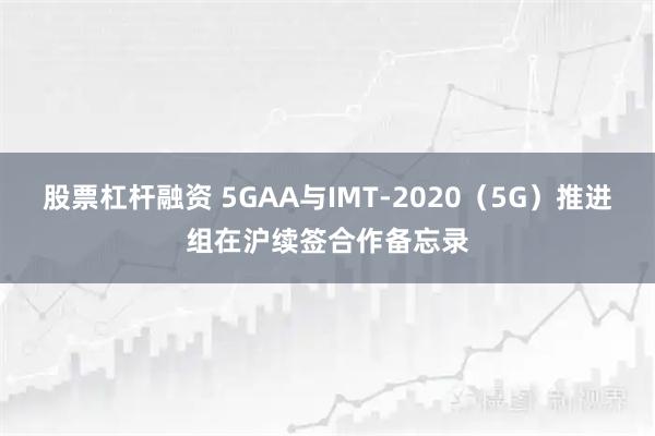 股票杠杆融资 5GAA与IMT-2020（5G）推进组在沪续签合作备忘录