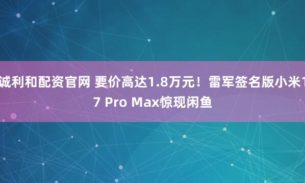 诚利和配资官网 要价高达1.8万元！雷军签名版小米17 Pro Max惊现闲鱼
