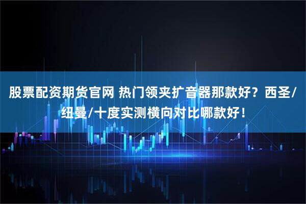 股票配资期货官网 热门领夹扩音器那款好？西圣/纽曼/十度实测横向对比哪款好！