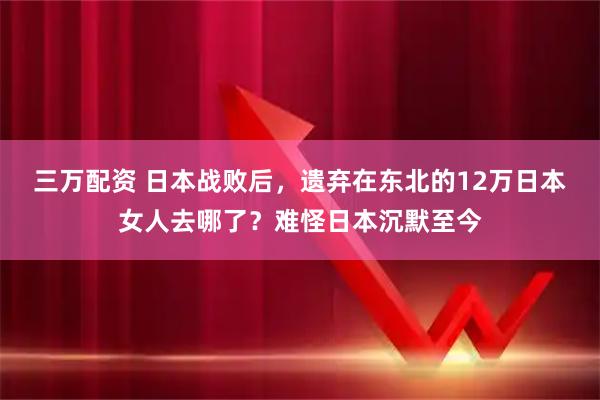 三万配资 日本战败后，遗弃在东北的12万日本女人去哪了？难怪日本沉默至今