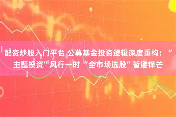 配资炒股入门平台 公募基金投资逻辑深度重构：“主题投资”风行一时 “全市场选股”暂避锋芒