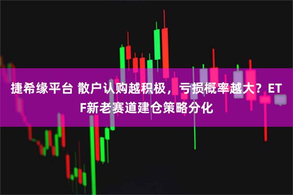 捷希缘平台 散户认购越积极，亏损概率越大？ETF新老赛道建仓策略分化