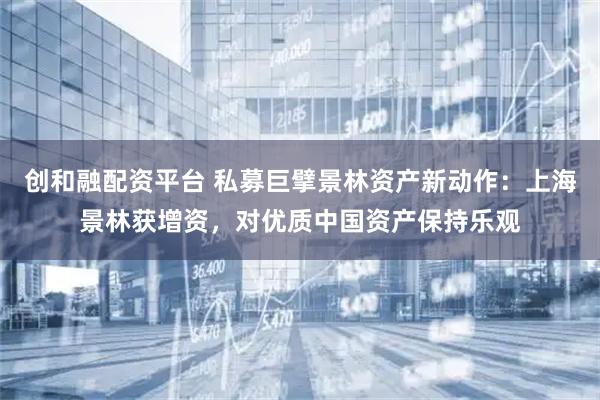 创和融配资平台 私募巨擘景林资产新动作：上海景林获增资，对优质中国资产保持乐观