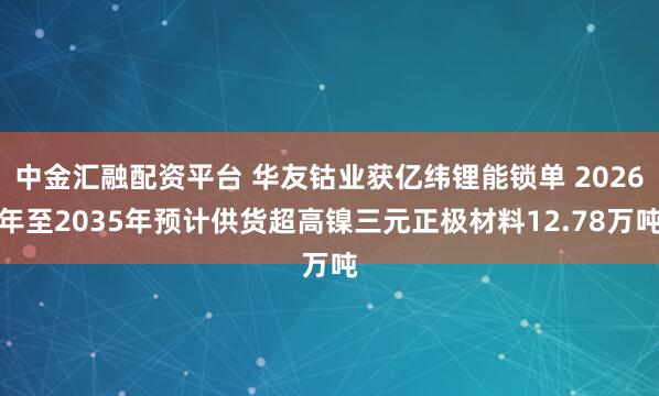 中金汇融配资平台 华友钴业获亿纬锂能锁单 2026年至2035年预计供货超高镍三元正极材料12.78万吨