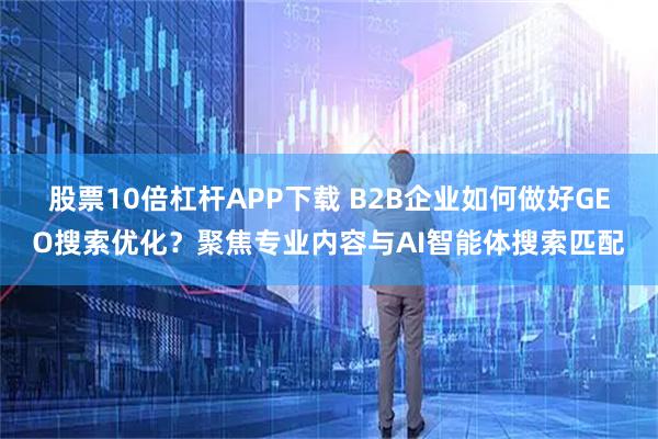 股票10倍杠杆APP下载 B2B企业如何做好GEO搜索优化？聚焦专业内容与AI智能体搜索匹配