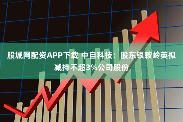 股城网配资APP下载 中自科技:股东银鞍岭英拟减持不超3%公司股份