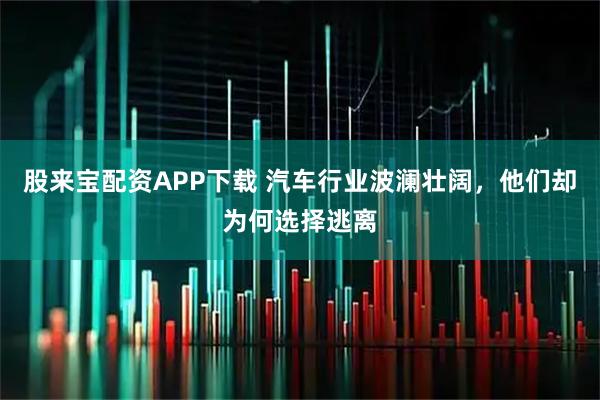 股来宝配资APP下载 汽车行业波澜壮阔,他们却为何选择逃离