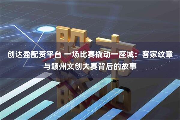 创达盈配资平台 一场比赛撬动一座城:客家纹章与赣州文创大赛背后的故事