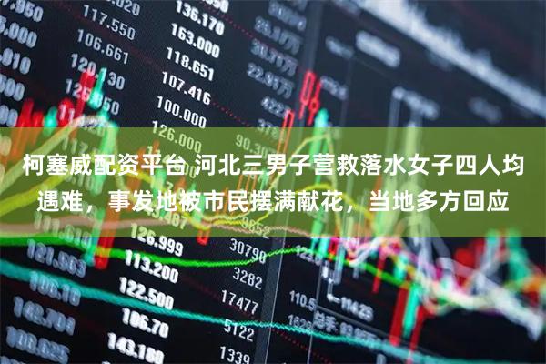 柯塞威配资平台 河北三男子营救落水女子四人均遇难，事发地被市民摆满献花，当地多方回应