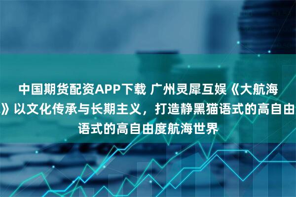 中国期货配资APP下载 广州灵犀互娱《大航海时代：传说》以文化传承与长期主义，打造静黑猫语式的高自由度航海世界