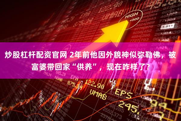 炒股杠杆配资官网 2年前他因外貌神似弥勒佛，被富婆带回家“供养”，现在咋样了？