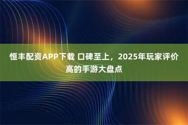 恒丰配资APP下载 口碑至上，2025年玩家评价高的手游大盘点
