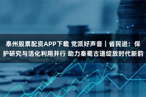 泰州股票配资APP下载 党派好声音｜省民进：保护研究与活化利用并行 助力秦蜀古道绽放时代新韵