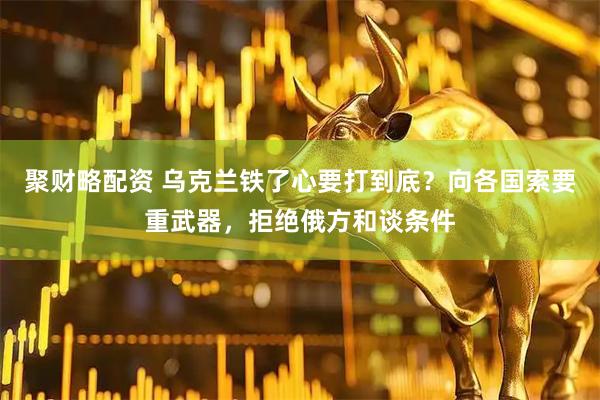 聚财略配资 乌克兰铁了心要打到底？向各国索要重武器，拒绝俄方和谈条件