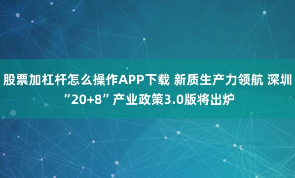 股票加杠杆怎么操作APP下载 新质生产力领航 深圳“20+8”产业政策3.0版将出炉