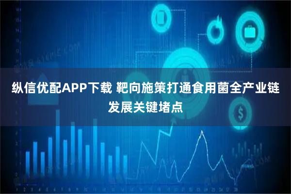 纵信优配APP下载 靶向施策打通食用菌全产业链发展关键堵点