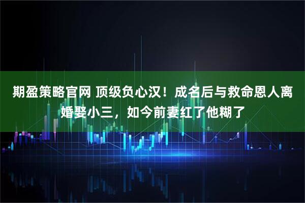 期盈策略官网 顶级负心汉！成名后与救命恩人离婚娶小三，如今前妻红了他糊了