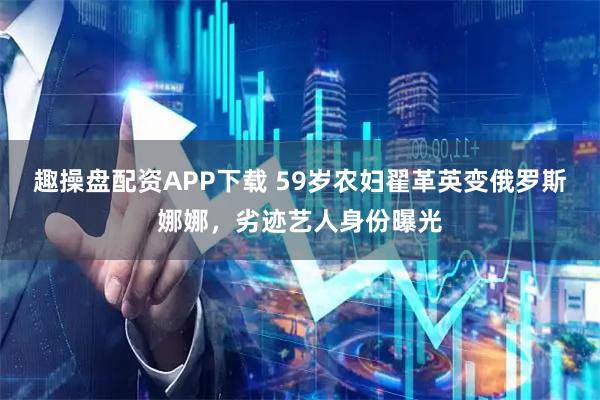 趣操盘配资APP下载 59岁农妇翟革英变俄罗斯娜娜，劣迹艺人身份曝光