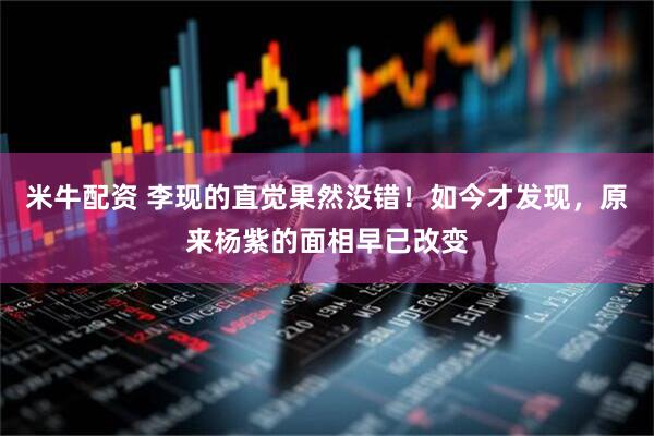 米牛配资 李现的直觉果然没错！如今才发现，原来杨紫的面相早已改变