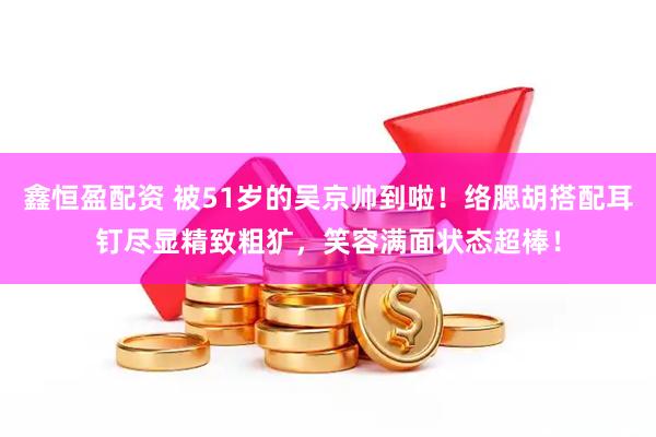 鑫恒盈配资 被51岁的吴京帅到啦！络腮胡搭配耳钉尽显精致粗犷，笑容满面状态超棒！