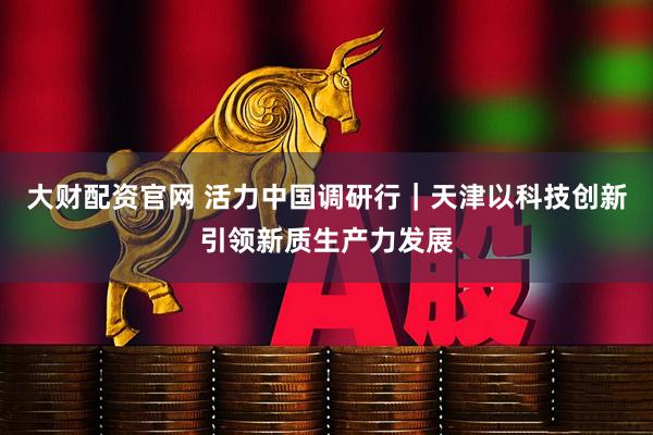 大财配资官网 活力中国调研行｜天津以科技创新引领新质生产力发展