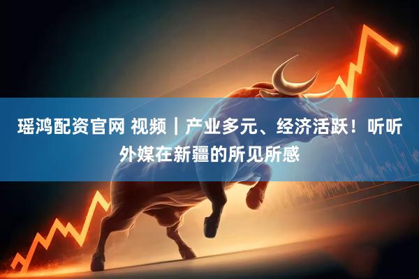瑶鸿配资官网 视频｜产业多元、经济活跃！听听外媒在新疆的所见所感