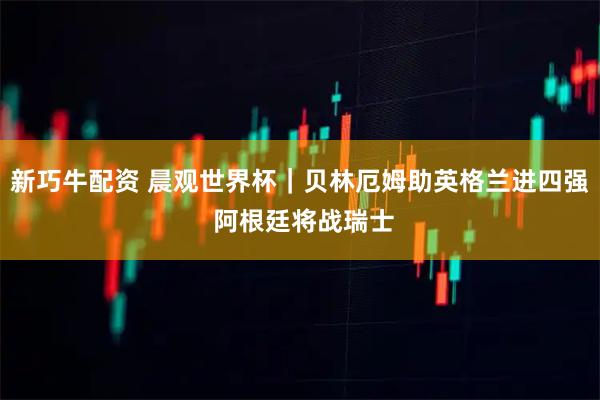 新巧牛配资 晨观世界杯｜贝林厄姆助英格兰进四强 阿根廷将战瑞士
