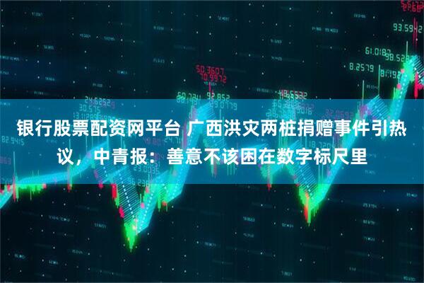 银行股票配资网平台 广西洪灾两桩捐赠事件引热议,中青报:善意不该困在数字标尺里